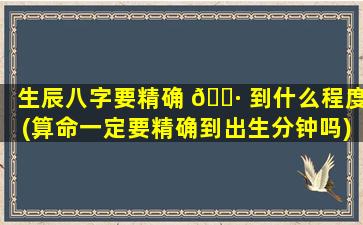 生辰八字要精确 🌷 到什么程度(算命一定要精确到出生分钟吗)